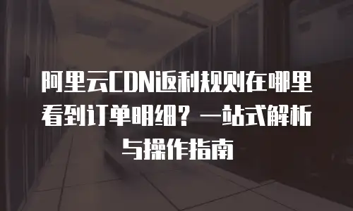 阿里云CDN返利规则在哪里看到订单明细？一站式解析与操作指南