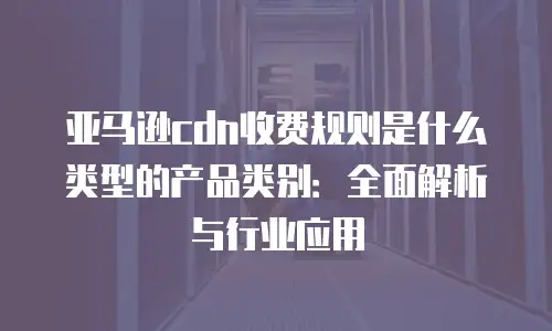 亚马逊cdn收费规则是什么类型的产品类别：全面解析与行业应用