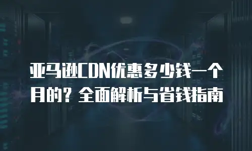 亚马逊CDN优惠多少钱一个月的？全面解析与省钱指南