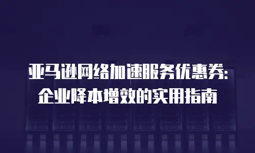 亚马逊网络加速服务优惠券：企业降本增效的实用指南