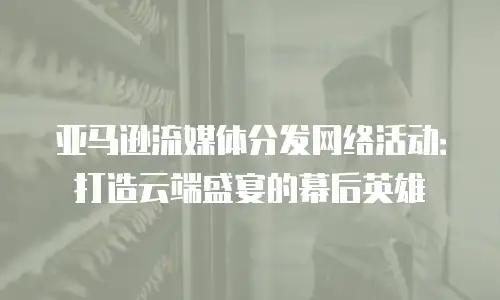 亚马逊流媒体分发网络活动：打造云端盛宴的幕后英雄