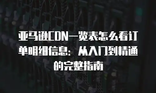 亚马逊CDN一览表怎么看订单明细信息：从入门到精通的完整指南