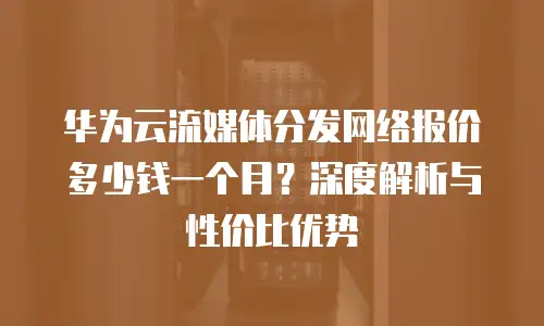 华为云流媒体分发网络报价多少钱一个月？深度解析与性价比优势