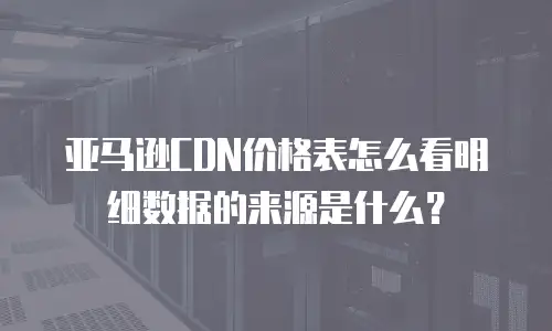 亚马逊CDN价格表怎么看明细数据的来源是什么？