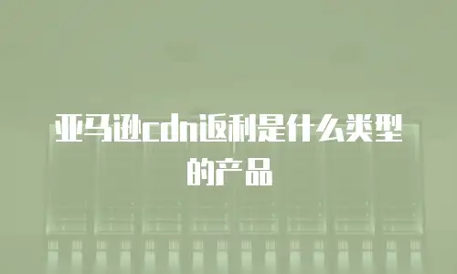 亚马逊CDN返利是什么类型的产品