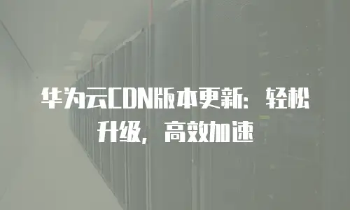 华为云CDN版本更新：轻松升级，高效加速