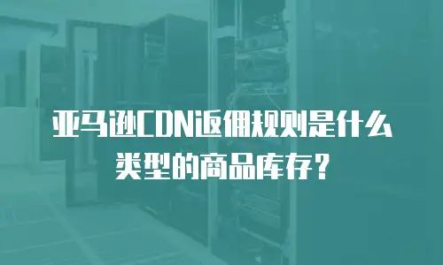 亚马逊CDN返佣规则是什么类型的商品库存？