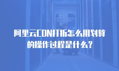 阿里云CDN打折怎么用划算的操作过程是什么？