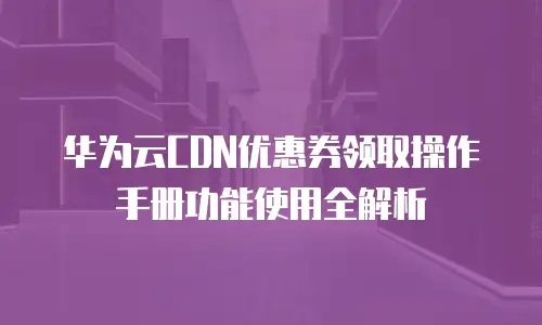华为云CDN优惠券领取操作手册功能使用全解析