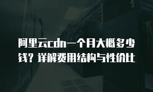 阿里云cdn一个月大概多少钱？详解费用结构与性价比