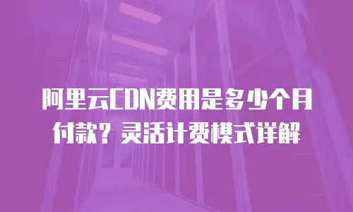 阿里云CDN费用是多少个月付款？灵活计费模式详解