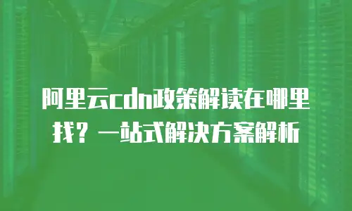 阿里云cdn政策解读在哪里找？一站式解决方案解析