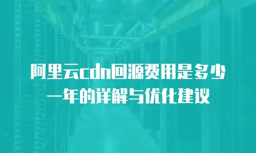 阿里云cdn回源费用是多少一年的详解与优化建议
