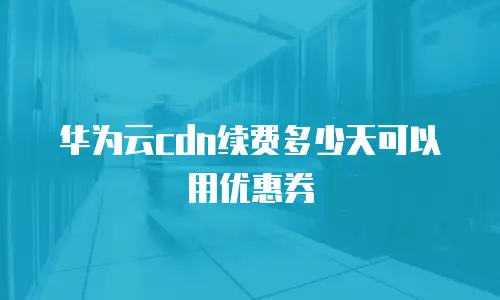 华为云cdn续费多少天可以用优惠券