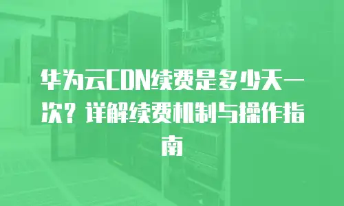 华为云CDN续费是多少天一次？详解续费机制与操作指南