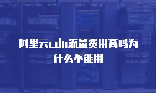 阿里云cdn流量费用高吗为什么不能用