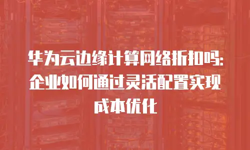 华为云边缘计算网络折扣吗：企业如何通过灵活配置实现成本优化