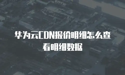 华为云CDN报价明细怎么查看明细数据
