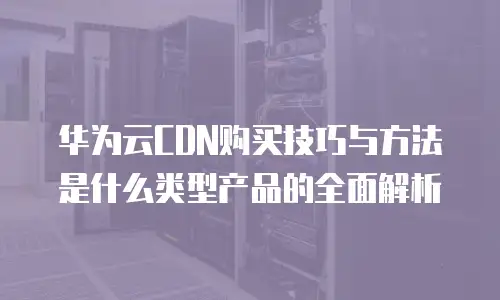 华为云CDN购买技巧与方法是什么类型产品的全面解析