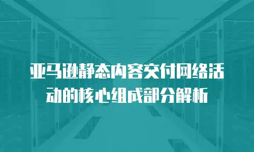 亚马逊静态内容交付网络活动的核心组成部分解析