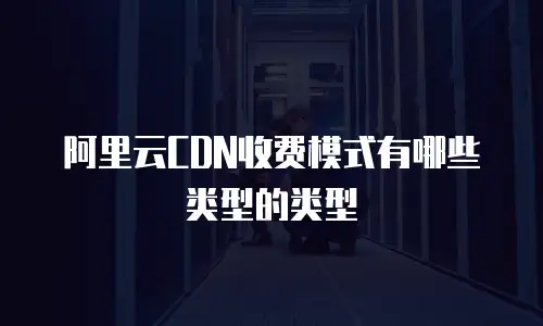 阿里云CDN收费模式有哪些类型的类型
