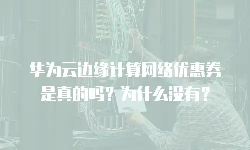 华为云边缘计算网络优惠券是真的吗？为什么没有？