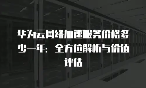 华为云网络加速服务价格多少一年：全方位解析与价值评估