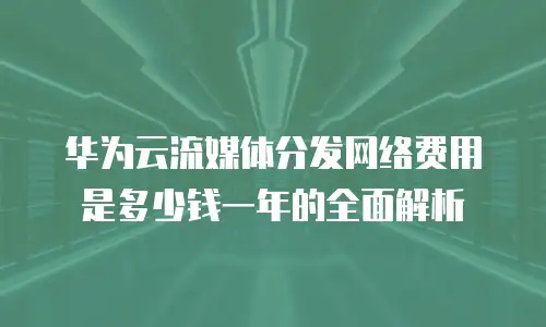 华为云流媒体分发网络费用是多少钱一年的全面解析