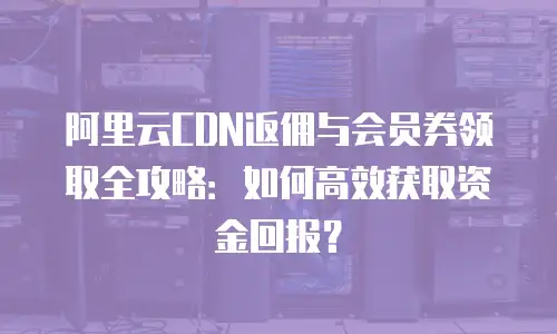 阿里云CDN返佣与会员券领取全攻略：如何高效获取资金回报？
