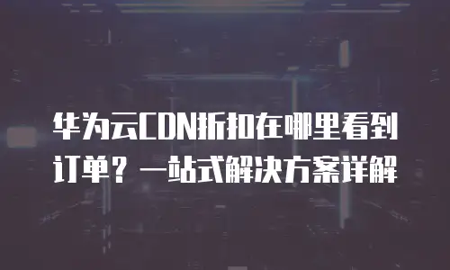 华为云CDN折扣在哪里看到订单？一站式解决方案详解