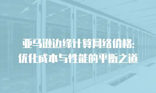 亚马逊边缘计算网络价格：优化成本与性能的平衡之道