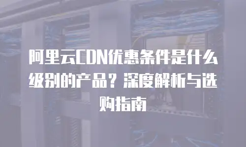 阿里云CDN优惠条件是什么级别的产品？深度解析与选购指南