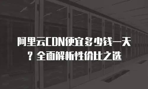 阿里云CDN便宜多少钱一天？全面解析性价比之选