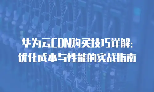 华为云CDN购买技巧详解：优化成本与性能的实战指南