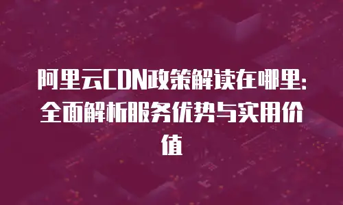阿里云CDN政策解读在哪里：全面解析服务优势与实用价值