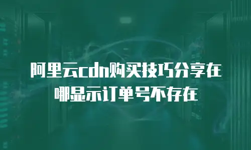 阿里云cdn购买技巧分享在哪显示订单号不存在