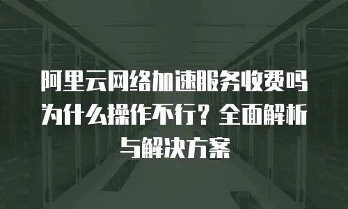 阿里云网络加速服务收费吗为什么操作不行？全面解析与解决方案