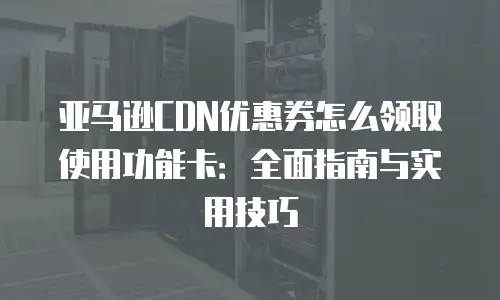 亚马逊CDN优惠券怎么领取使用功能卡：全面指南与实用技巧