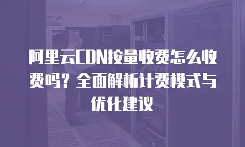 阿里云CDN按量收费怎么收费吗？全面解析计费模式与优化建议