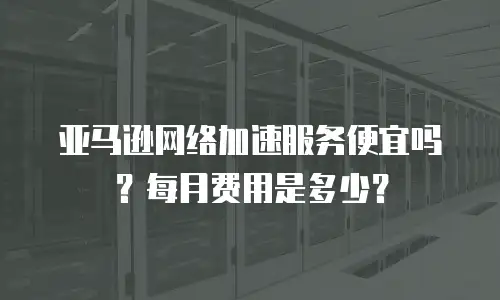 亚马逊网络加速服务便宜吗？每月费用是多少？