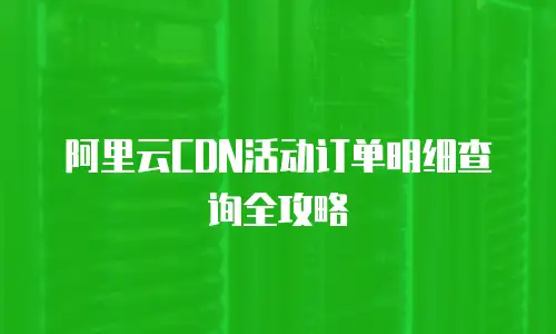 阿里云CDN活动订单明细查询全攻略
