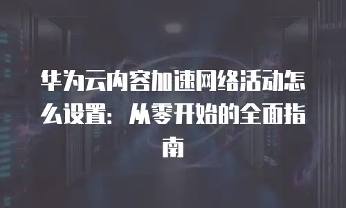 华为云内容加速网络活动怎么设置：从零开始的全面指南