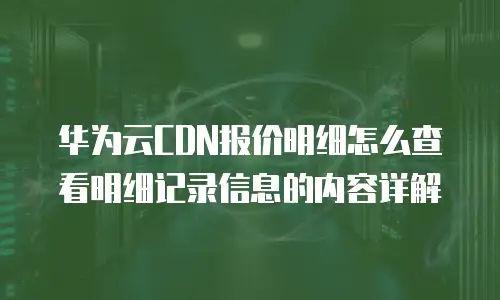 华为云CDN报价明细怎么查看明细记录信息的内容详解