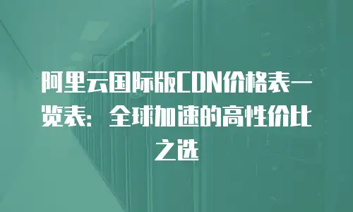 阿里云国际版CDN价格表一览表：全球加速的高性价比之选