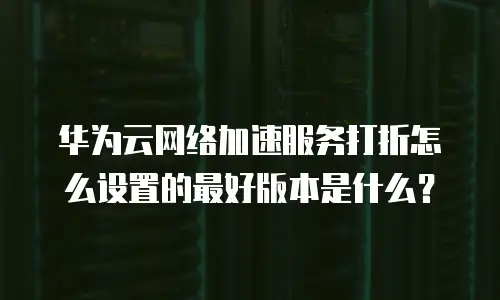 华为云网络加速服务打折怎么设置的最好版本是什么？