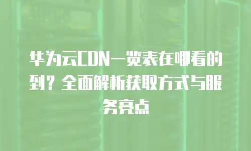 华为云CDN一览表在哪看的到？全面解析获取方式与服务亮点