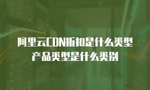 阿里云CDN折扣是什么类型产品类型是什么类别