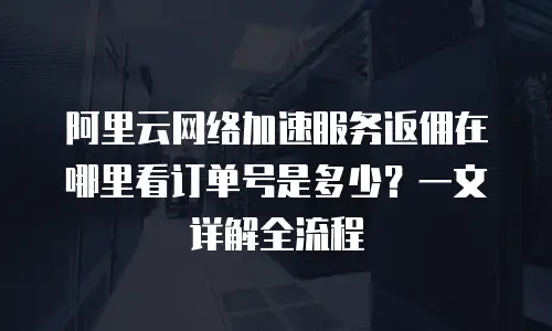 阿里云网络加速服务返佣在哪里看订单号是多少？一文详解全流程