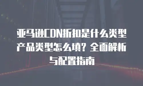 亚马逊CDN折扣是什么类型产品类型怎么填？全面解析与配置指南