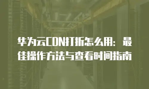 华为云CDN打折怎么用：最佳操作方法与查看时间指南
